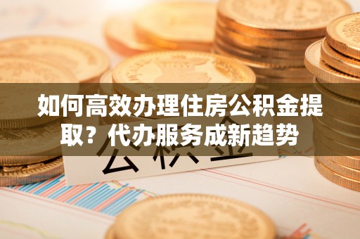 格尔木如何高效办理住房公积金提取？代办服务成新趋势