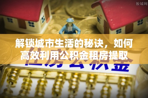 格尔木解锁城市生活的秘诀，如何高效利用公积金租房提取