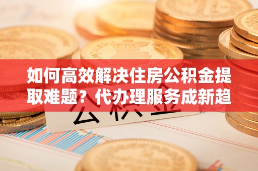 格尔木如何高效解决住房公积金提取难题？代办理服务成新趋势