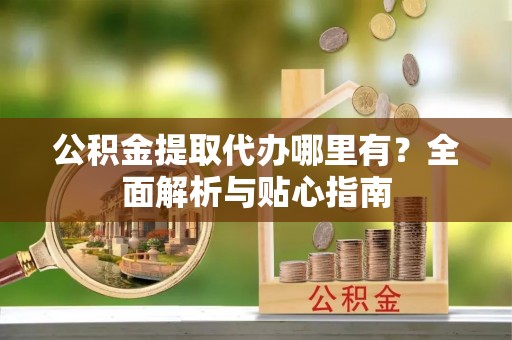 格尔木公积金提取代办哪里有？全面解析与贴心指南