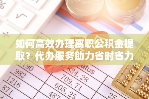格尔木如何高效办理离职公积金提取？代办服务助力省时省力