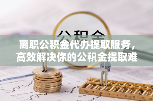 格尔木离职公积金代办提取服务，高效解决你的公积金提取难题