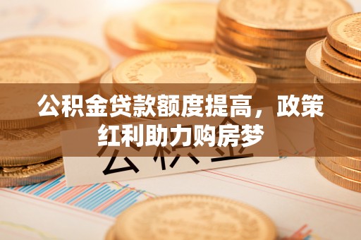 格尔木公积金贷款额度提高，政策红利助力购房梦