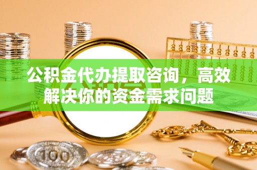 格尔木公积金代办提取咨询，高效解决你的资金需求问题