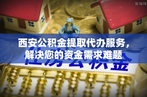 格尔木西安公积金提取代办服务，解决您的资金需求难题