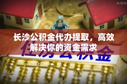 格尔木长沙公积金代办提取，高效解决你的资金需求