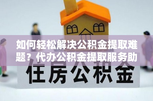 格尔木如何轻松解决公积金提取难题？代办公积金提取服务助您一臂之力