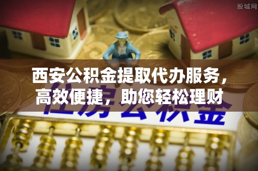 格尔木西安公积金提取代办服务，高效便捷，助您轻松理财