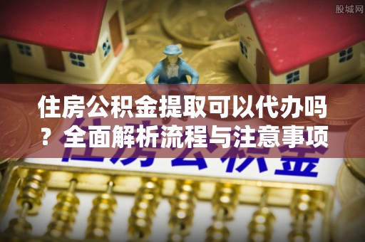格尔木住房公积金提取可以代办吗？全面解析流程与注意事项