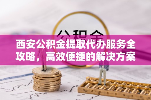 格尔木西安公积金提取代办服务全攻略，高效便捷的解决方案
