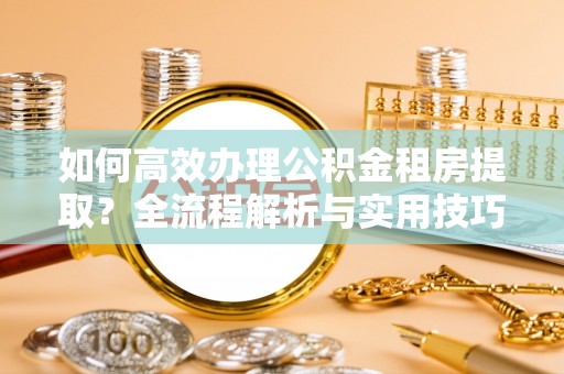 格尔木如何高效办理公积金租房提取？全流程解析与实用技巧