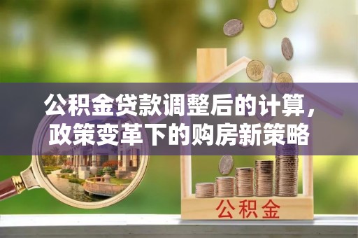 格尔木公积金贷款调整后的计算，政策变革下的购房新策略