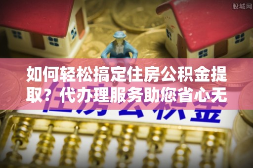 格尔木如何轻松搞定住房公积金提取？代办理服务助您省心无忧