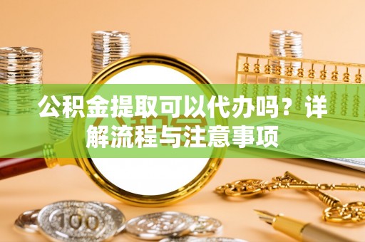 格尔木公积金提取可以代办吗？详解流程与注意事项